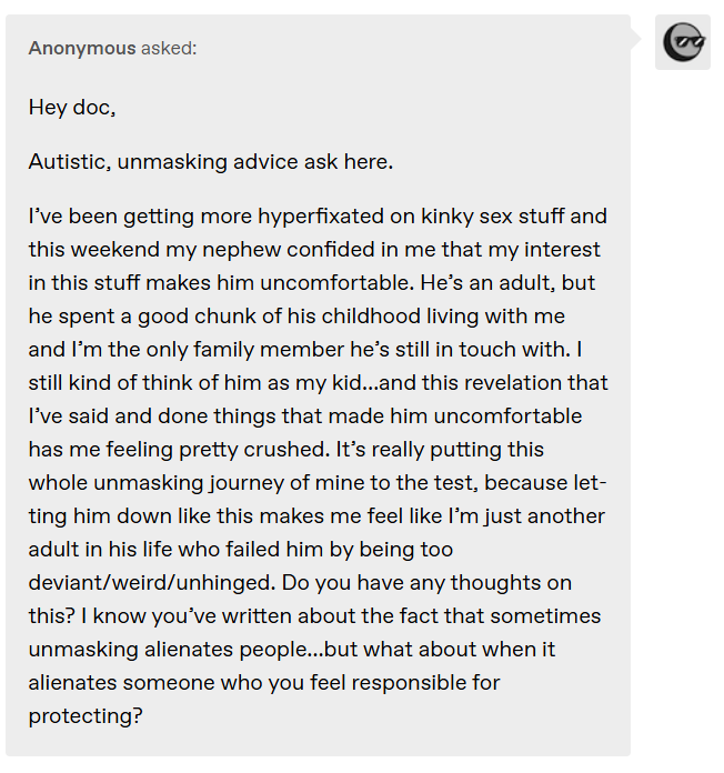 Anonymous asked: Hey doc,  Autistic, unmasking advice ask here.   I’ve been getting more hyperfixated on kinky sex stuff and this weekend my nephew confided in me that my interest in this stuff makes him uncomfortable. He’s an adult, but he spent a good chunk of his childhood living with me and I’m the only family member he’s still in touch with. I still kind of think of him as my kid…and this revelation that I’ve said and done things that made him uncomfortable has me feeling pretty crushed. It’s really putting this whole unmasking journey of mine to the test, because letting him down like this makes me feel like I’m just another adult in his life who failed him by being too deviant/weird/unhinged. Do you have any thoughts on this? I know you’ve written about the fact that sometimes unmasking alienates people…but what about when it alienates someone who you feel responsible for protecting?
