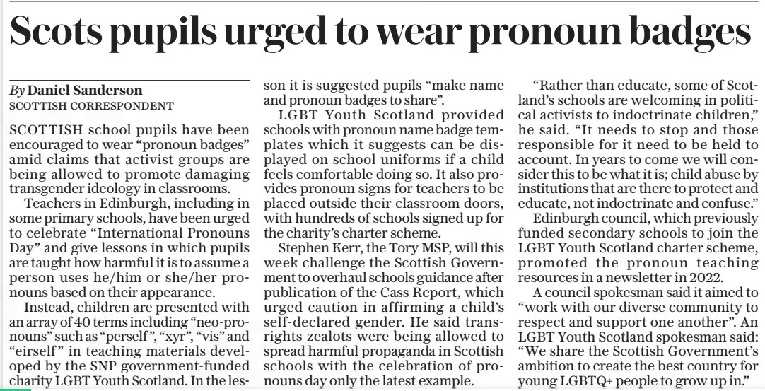 Scots pupils urged to wear pronoun badges The Daily Telegraph23 Apr 2024By Daniel Sanderson SCOTTISH CORRESPONDENT SCOTTISH school pupils have been encouraged to wear “pronoun badges” amid claims that activist groups are being allowed to promote damaging transgender ideology in classrooms. Teachers in Edinburgh, including in some primary schools, have been urged to celebrate “International Pronouns Day” and give lessons in which pupils are taught how harmful it is to assume a person uses he/him or she/her pronouns based on their appearance. Instead, children are presented with an array of 40 terms including “neo-pronouns” such as “perself ”, “xyr”, “vis” and “eirself” in teaching materials developed by the SNP government-funded charity LGBT Youth Scotland. In the lesson it is suggested pupils “make name and pronoun badges to share”. LGBT Youth Scotland provided schools with pronoun name badge templates which it suggests can be displayed on school uniforms if a child feels comfortable doing so. It also provides pronoun signs for teachers to be placed outside their classroom doors, with hundreds of schools signed up for the charity’s charter scheme. Stephen Kerr, the Tory MSP, will this week challenge the Scottish Government to overhaul schools guidance after publication of the Cass Report, which urged caution in affirming a child’s self-declared gender. He said transrights zealots were being allowed to spread harmful propaganda in Scottish schools with the celebration of pronouns day only the latest example. “Rather than educate, some of Scotland’s schools are welcoming in political activists to indoctrinate children,” he said. “It needs to stop and those responsible for it need to be held to account. In years to come we will consider this to be what it is; child abuse by institutions that are there to protect and educate, not indoctrinate and confuse.” Edinburgh council, which previously funded secondary schools to join the LGBT Youth Scotland charter scheme, promoted the pronoun teaching resources in a newsletter in 2022. A council spokesman said it aimed to “work with our diverse community to respect and support one another”. An LGBT Youth Scotland spokesman said: “We share the Scottish Government’s ambition to create the best country for young LGBTQ+ people to grow up in.” Article Name:Scots pupils urged to wear pronoun badges Publication:The Daily Telegraph Author:By Daniel Sanderson SCOTTISH CORRESPONDENT Start Page:2 End Page:2