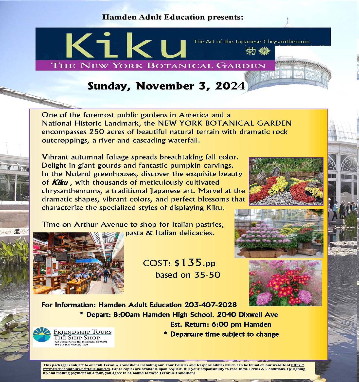 May be an image of text that says 'Edueation presents: Kiku THE NEW YORK BOTANICAL GARDEN Sunday, November 3, 2024 the foremost public gardens America Historic Landmark, the NEW YORK GARDEN encompasses 250 natural terrain with dramatic rock outcroppings, cascading waterfall. Vibrant alituımnal follage spreads breathtaklng fall color. Delight glant gouirds and fantastic pumpkin carvings. the Noland discover exquisite beauty thousands meticulously traditional Japanese the perfect blossoms displaying characterize specialized styles Arthur Avenue 5h1op for Italian pastries, pasta Italian delicacies. COST: based 35-50 FRIENDSHIP For Informatlon: Hamden Adult Educatlon 203-407-2028 Depart: 8:00am Hamden High School. 2040 Dlxwell Ave Est. Retum: 6:00 pm Hamden Departure time subject change'