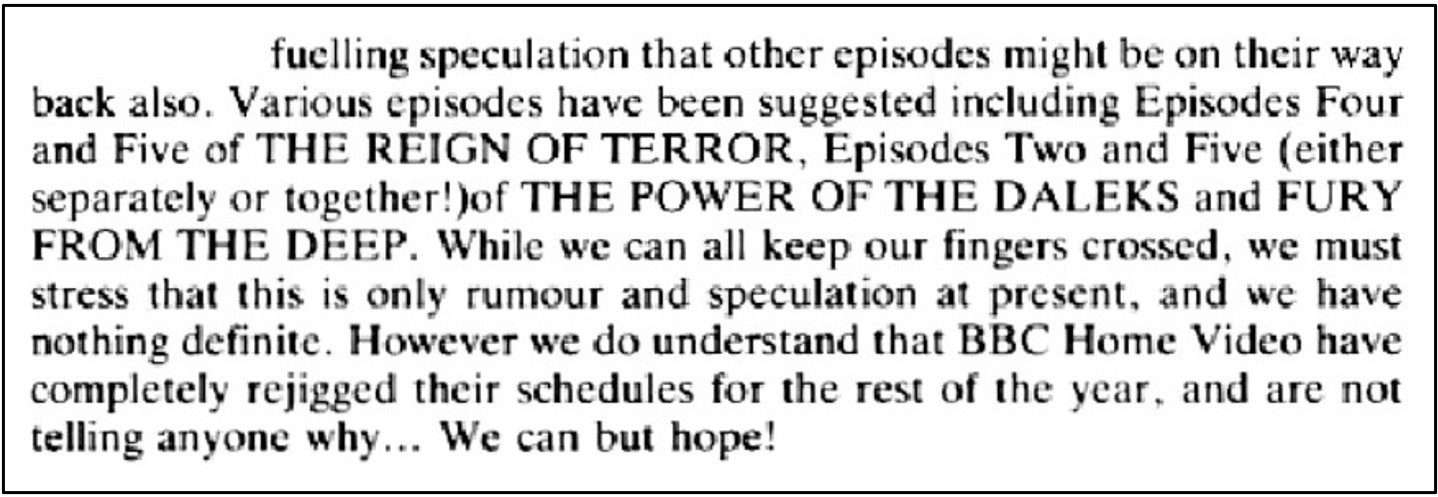 Fanzine cutting suggesting that the BBC’s subterfuge over the return of The Tomb of the Cybermen was fuelling speculation that other episodes were on their way back also, with episodes of The Reign of Terror, The Power of the Daleks and Fury from the Deep being suggested. It is noted that BBC Home Video has rejigged its release schedule for the following year without telling anyone why.