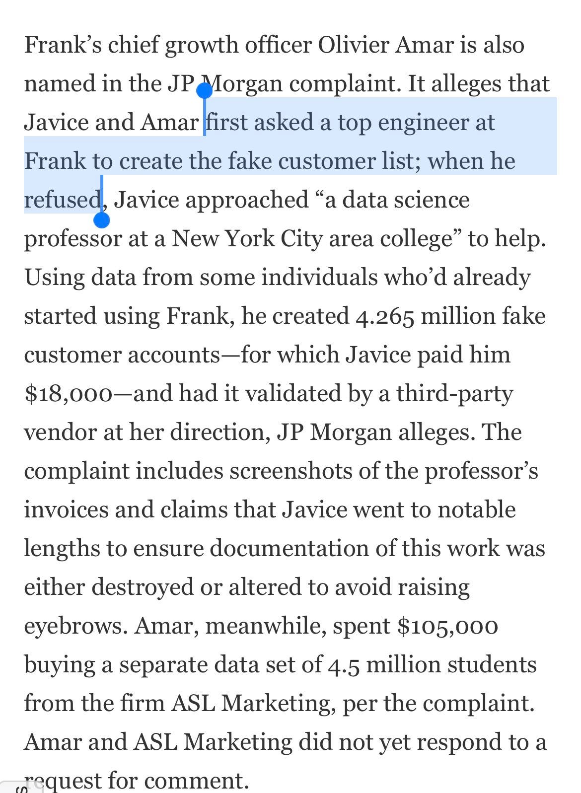 Frank’s chief growth officer Olivier Amar is also named in the JP Morgan complaint. It alleges that Javice and Amar first asked a top engineer at Frank to create the fake customer list; when he refused, Javice approached “a data science professor at a New York City area college” to help. Using data from some individuals who’d already started using Frank, he created 4.265 million fake customer accounts—for which Javice paid him $18,000—and had it validated by a third-party vendor at her direction, JP Morgan alleges. The complaint includes screenshots of the professor’s invoices and claims that Javice went to notable lengths to ensure documentation of this work was either destroyed or altered to avoid raising eyebrows. Amar, meanwhile, spent $105,000 buying a separate data set of 4.5 million students from the firm ASL Marketing, per the complaint. Amar and ASL Marketing did not yet respond to a request for comment.