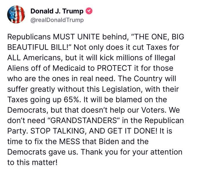 May be an image of text that says 'Donald Trump @realDonaldTrump Republicans MUST UNITE behind, "THE ONE, BIG BEAUTIFUL BILL!" Not only does it cut Taxes for ALL Americans, but it will kick millions of Illegal Aliens off of Medicaid to PROTECT it for those who are the ones real need. The Country will suffer greatly without this Legislation, with their going up will be blamed on the Democrats, but that doesn't help our Voters. don't need "GRANDSTANDERS" in the Republican Party. STOP TALKING, AND GET IT DONE! time to fix the MESS that Biden and the Democrats gave us. Thank you for your attention this matter!'