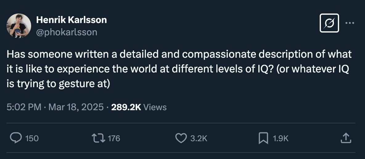 Henrik Karlsson: "Has someone written a detailed and compassionate description of what it is like to experience the world at different levels of IQ? (or whatever IQ is trying to gesture at)"