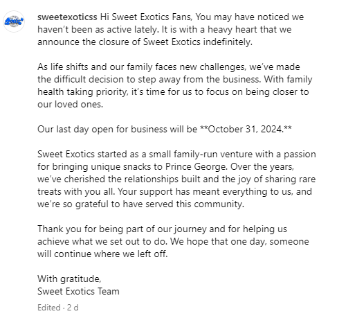 Hi Sweet Exotics Fans, You may have noticed we haven’t been as active lately. It is with a heavy heart that we announce the closure of Sweet Exotics indefinitely.  As life shifts and our family faces new challenges, we’ve made the difficult decision to step away from the business. With family health taking priority, it’s time for us to focus on being closer to our loved ones.  Our last day open for business will be **October 31, 2024.**  Sweet Exotics started as a small family-run venture with a passion for bringing unique snacks to Prince George. Over the years, we’ve cherished the relationships built and the joy of sharing rare treats with you all. Your support has meant everything to us, and we’re so grateful to have served this community.  Thank you for being part of our journey and for helping us achieve what we set out to do. We hope that one day, someone will continue where we left off.  With gratitude, Sweet Exotics Team