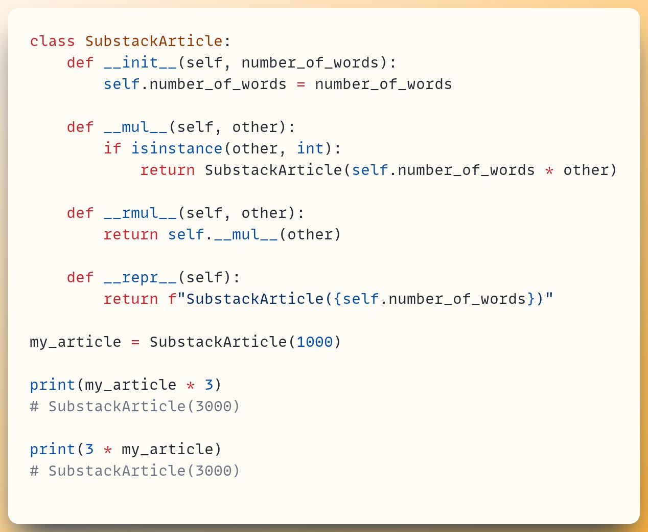 class SubstackArticle:     def __init__(self, number_of_words):         self.number_of_words = number_of_words ​     def __mul__(self, other):         if isinstance(other, int):             return SubstackArticle(self.number_of_words * other) ​     def __rmul__(self, other):         return self.__mul__(other) ​     def __repr__(self):         return f"SubstackArticle({self.number_of_words})" ​ my_article = SubstackArticle(1000) ​ print(my_article * 3) # SubstackArticle(3000) ​ print(3 * my_article) # SubstackArticle(3000)