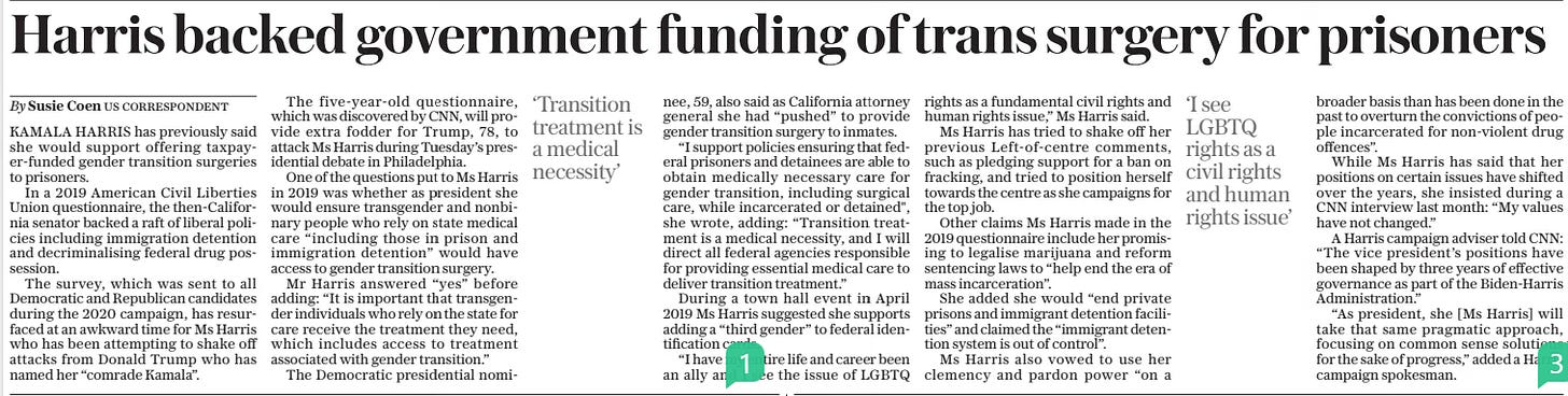 Harris backed government funding of trans surgery for prisoners The Daily Telegraph11 Sep 2024US Correspondent By Susie Coen ‘Transition treatment is a medical necessity’  ‘I see LGBTQ rights as a civil rights and human rights issue’  KAMALA HARRIS has previously said she would support offering taxpayer-funded gender transition surgeries to prisoners.  In a 2019 American Civil Liberties Union questionnaire, the then-california senator backed a raft of liberal policies including immigration detention and decriminalising federal drug possession.  The survey, which was sent to all Democratic and Republican candidates during the 2020 campaign, has resurfaced at an awkward time for Ms Harris who has been attempting to shake off attacks from Donald Trump who has named her “comrade Kamala”.  The five-year-old questionnaire, which was discovered by CNN, will provide extra fodder for Trump, 78, to attack Ms Harris during Tuesday’s presidential debate in Philadelphia.  One of the questions put to Ms Harris in 2019 was whether as president she would ensure transgender and nonbinary people who rely on state medical care “including those in prison and immigration detention” would have access to gender transition surgery.  Mr Harris answered “yes” before adding: “It is important that transgender individuals who rely on the state for care receive the treatment they need, which includes access to treatment associated with gender transition.”  The Democratic presidential nominee, 59, also said as California attorney general she had “pushed” to provide gender transition surgery to inmates.  “I support policies ensuring that federal prisoners and detainees are able to obtain medically necessary care for gender transition, including surgical care, while incarcerated or detained", she wrote, adding: “Transition treatment is a medical necessity, and I will direct all federal agencies responsible for providing essential medical care to deliver transition treatment.”  During a town hall event in April 2019 Ms Harris suggested she supports adding a “third gender” to federal identification cards.  “I have my entire life and career been an ally and I see the issue of LGBTQ rights as a fundamental civil rights and human rights issue,” Ms Harris said.  Ms Harris has tried to shake off her previous Left-of-centre comments, such as pledging support for a ban on fracking, and tried to position herself towards the centre as she campaigns for the top job.  Other claims Ms Harris made in the 2019 questionnaire include her promising to legalise marijuana and reform sentencing laws to “help end the era of mass incarceration”.  She added she would “end private prisons and immigrant detention facilities” and claimed the “immigrant detention system is out of control”.  Ms Harris also vowed to use her clemency and pardon power “on a broader basis than has been done in the past to overturn the convictions of people incarcerated for non-violent drug offences”.  While Ms Harris has said that her positions on certain issues have shifted over the years, she insisted during a CNN interview last month: “My values have not changed.”  A Harris campaign adviser told CNN: “The vice president’s positions have been shaped by three years of effective governance as part of the Biden-harris Administration.”  “As president, she [Ms Harris] will take that same pragmatic approach, focusing on common sense solutions for the sake of progress,” added a Harris campaign spokesman.  Article Name:Harris backed government funding of trans surgery for prisoners Publication:The Daily Telegraph Author:US Correspondent By Susie Coen Start Page:12 End Page:12