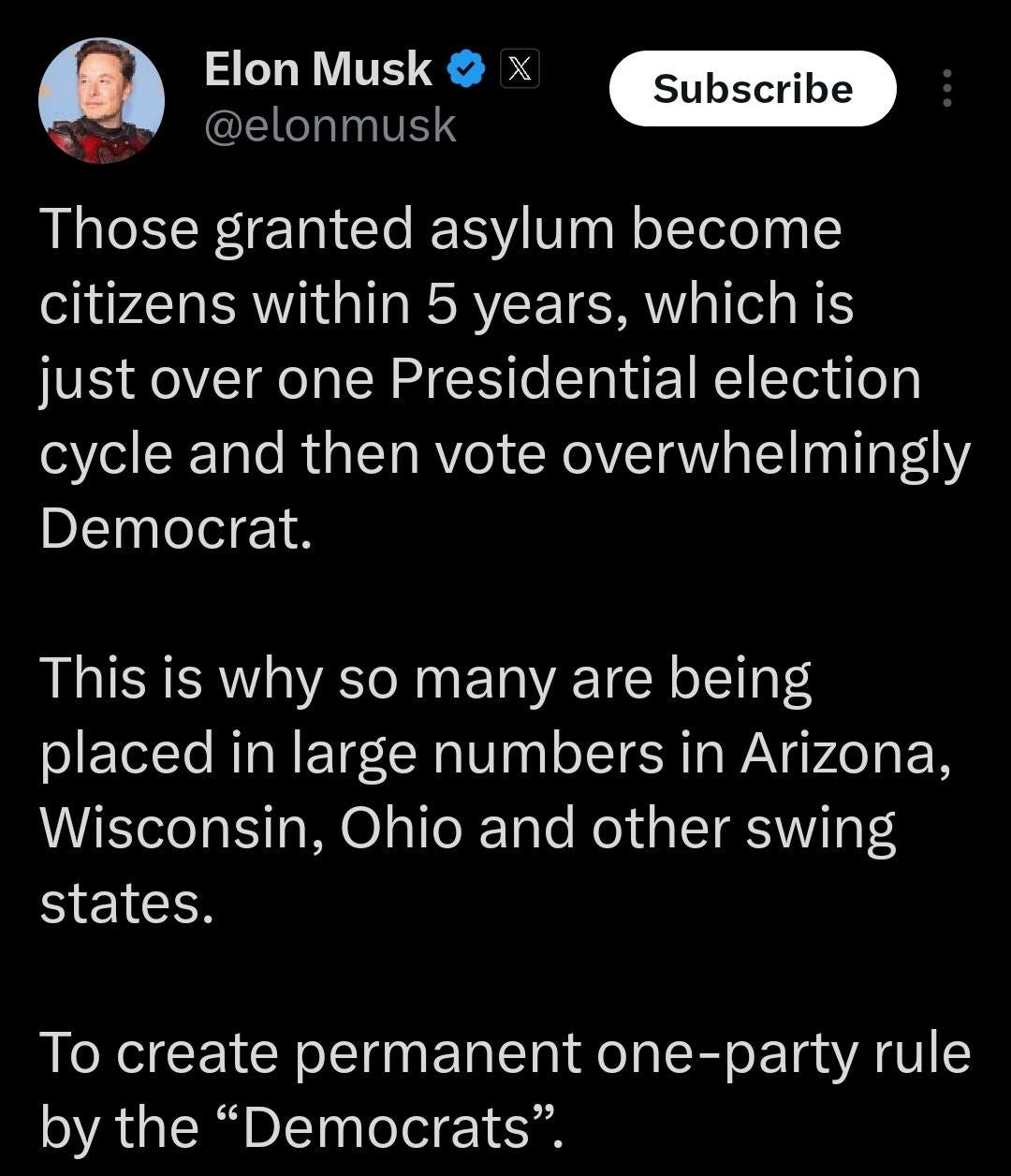 May be an image of 1 person and text that says 'χ Elon Musk @elonmusk Subscribe Those granted asylum become citizens within 5 years, which is just over one Presidential election cycle and then vote overwhelmingly Democrat. This is why so many are being placed in large numbers in Arizona, Wisconsin, Ohio and other swing states. To create permanent one-party -party rule by the "Democrats".'