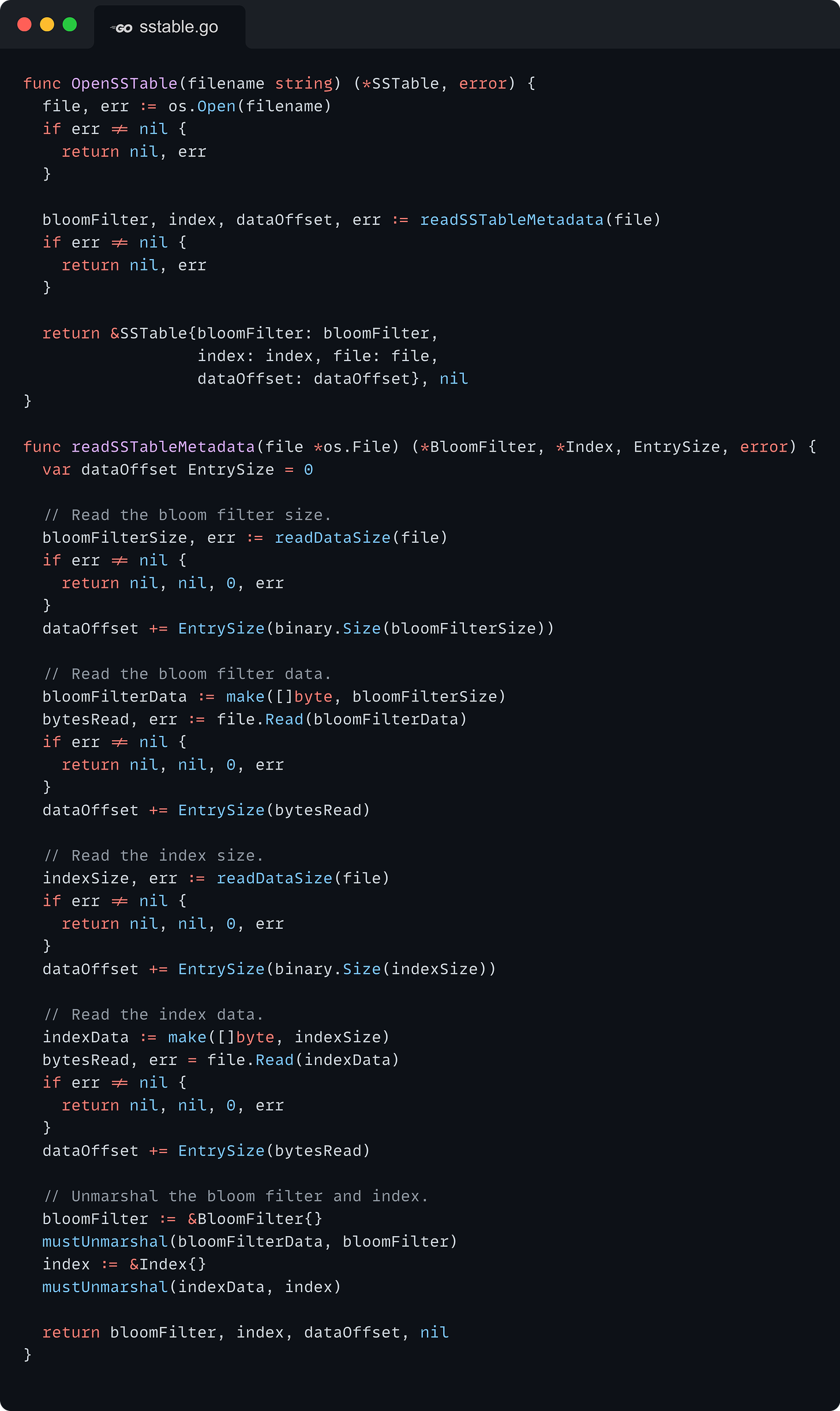 func OpenSSTable(filename string) (*SSTable, error) {   file, err := os.Open(filename)   if err != nil {     return nil, err   }    bloomFilter, index, dataOffset, err := readSSTableMetadata(file)   if err != nil {     return nil, err   }    return &SSTable{bloomFilter: bloomFilter,                    index: index, file: file,                    dataOffset: dataOffset}, nil }  func readSSTableMetadata(file *os.File) (*BloomFilter, *Index, EntrySize, error) {   var dataOffset EntrySize = 0    // Read the bloom filter size.   bloomFilterSize, err := readDataSize(file)   if err != nil {     return nil, nil, 0, err   }   dataOffset += EntrySize(binary.Size(bloomFilterSize))    // Read the bloom filter data.   bloomFilterData := make([]byte, bloomFilterSize)   bytesRead, err := file.Read(bloomFilterData)   if err != nil {     return nil, nil, 0, err   }   dataOffset += EntrySize(bytesRead)    // Read the index size.   indexSize, err := readDataSize(file)   if err != nil {     return nil, nil, 0, err   }   dataOffset += EntrySize(binary.Size(indexSize))    // Read the index data.   indexData := make([]byte, indexSize)   bytesRead, err = file.Read(indexData)   if err != nil {     return nil, nil, 0, err   }   dataOffset += EntrySize(bytesRead)    // Unmarshal the bloom filter and index.   bloomFilter := &BloomFilter{}   mustUnmarshal(bloomFilterData, bloomFilter)   index := &Index{}   mustUnmarshal(indexData, index)    return bloomFilter, index, dataOffset, nil }