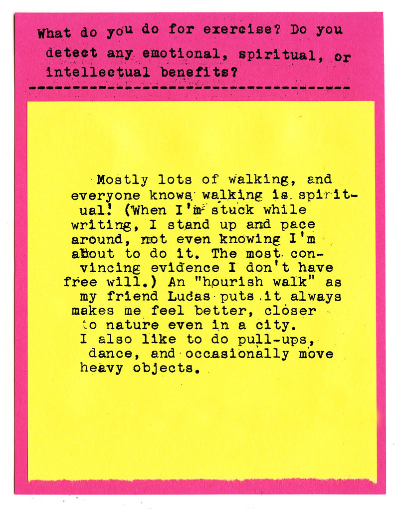 What do you do for exercise? Do you detect any emotional, spiritual, or intellectual benefits?  Mostly lots of walking, and everybody knows walking is spiritual! (When I'm stuck while writing, I stand up and pace around, not even knowing I'm about to do It. The most convincing evidence I don't have free will.) An "hourish walk" as my friend Lucas puts it always makes me feel better, closer to nature even in a city. I also like to do pull-ups, dance, and occasionally move heavy objects.