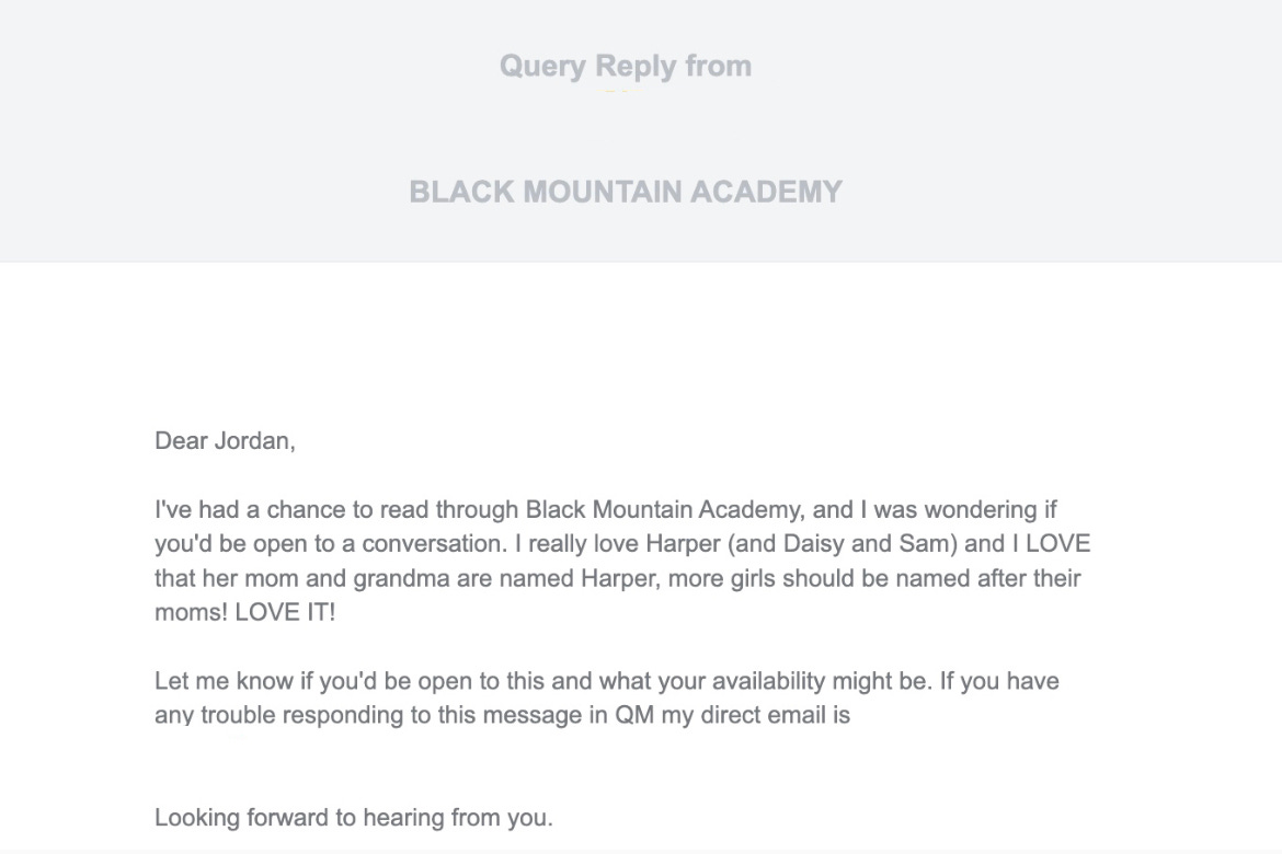 Screenshot of a query reply email from query tracker. Query reply from [redacted]. BLACK MOUNTAIN ACADEMY. Dear Jordan,  I've had a chance to read through Black Mountain Academy, and I was wondering if you'd be open to a conversation. I really love Harper (and Daisy and Sam) and I LOVE that her mom and grandma are named Harper, more girls should be named after their moms! LOVE IT!  Let me know if you'd be open to this and what your availability might be. If you have any trouble responding to this message in QM my direct email is [redacted]. Looking forward to hearing from you.