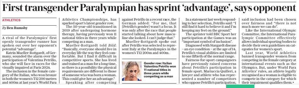 First transgender Paralympian has sprint ‘advantage’, says opponent The Daily Telegraph20 Aug 2024By Ben Rumsby  Gender row: Italian Valentina Petrillo won 11 national titles in three years while competing as a man A rival of the Paralympics’ first openly transgender runner has spoken out over her opponent’s potential “advantage”.  Katrin Mueller-rottgardt, of Germany, sounded the alarm over the participation of Valentina Petrillo, who she will face in races for the visually impaired at Paris 2024.  The inclusion in the female category of the Italian, who won bronze in both the women’s T12 200 metres and 400m at last year’s World Para  Athletics Championships, has sparked sport’s latest gender row.  The 50-year-old transitioned in 2019 after undergoing hormone therapy, having previously won 11 national titles in three years while competing as a man.  Mueller-rottgardt told Bild: “Basically, everyone should live in everyday life the way they feel comfortable. But I find it difficult in competitive sports. She has lived and trained as a man for a long time, so there is a possibility the physical requirements are different to those of someone who was born a woman. This could give her an advantage.”  Speaking after competing against Petrillo in a recent race, the German added: “For me, that [Petrillo’s gender] wasn’t a focus. It was only after the race that people started talking about how masculine she looked. I can’t judge that.”  Mueller-rottgardt spoke out after Petrillo was selected to represent Italy at the Paralympics in the women’s T12 200m and 400m.  In a statement last week responding to her selection, Petrillo said: “I still find it hard to believe it and I’m keeping my feet on the ground.”  The sprinter told BBC Sport her participation at the Games was an “important symbol of inclusion”.  Diagnosed with Stargardt disease – an eye condition – at the age of 14, Petrillo’s visual abilities are limited to one fiftieth of the normal range.  Fairness-for-sport campaigners have previously raised concerns about Petrillo’s participation in female sport. Mariuccia Quilleri, a lawyer and athlete who has represented a number of competitors who oppose Petrillo’s participation, said inclusion had been chosen over fairness and “there is not much more we can do”.  Like the International Olympic Committee, the International Paralympic Committee effectively allows individual sporting bodies to decide their own guidelines on categories for women’s sport.  Last year, World Athletics banned transgender women from competing in the female category at international events such as the Olympics. But, under World Para Athletics’ rules, an athlete legally recognised as a woman is eligible to compete in the category for which their impairment qualifies them.*  Article Name:First transgender Paralympian has sprint ‘advantage’, says opponent Publication:The Daily Telegraph Author:By Ben Rumsby Start Page:12 End Page:12