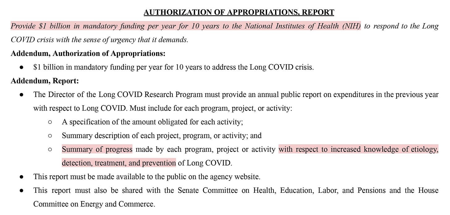 Proposal: Provide $1 billion in mandatory funding per year for 10 years to the National Institutes of Health (NIH) to respond to the Long COVID crisis with the sense of urgency that it demands.   Addendum, Authorization of Appropriations:  ● $1 billion in mandatory funding per year for 10 years to address the Long COVID crisis.  Addendum, Report:  ● The Director of the Long COVID Research Program must provide an annual public report on expenditures in the previous year with respect to Long COVID. The report must be shared with the Senate Committee on Health, Education, Labor, and Pensions and the House Committee on Energy and Commerce.  