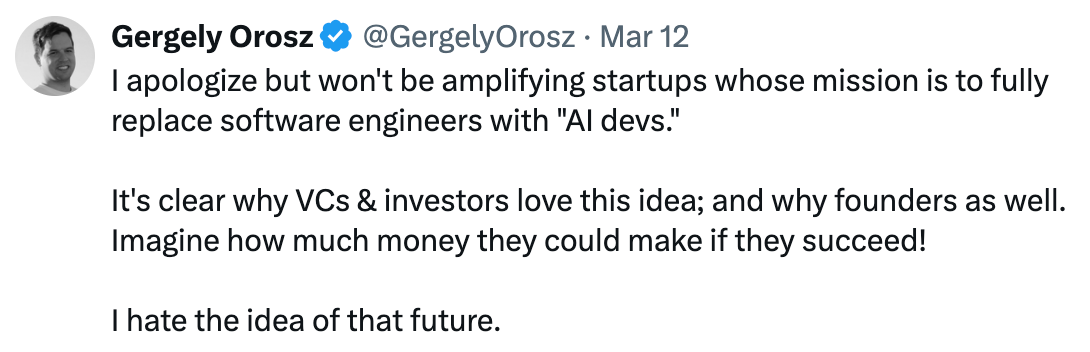 Tweet from @GergelyOrosz I apologize but won't be amplifying startups whose mission is to fully replace software engineers with "AI devs."  It's clear why VCs & investors love this idea; and why founders as well. Imagine how much money they could make if they succeed!  I hate the idea of that future.