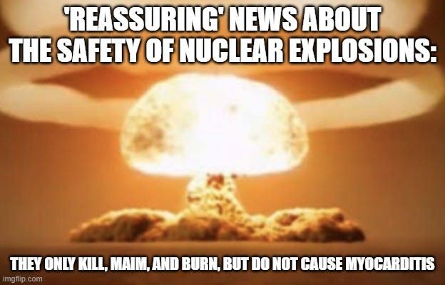 Mushroom cloud |  'REASSURING' NEWS ABOUT THE SAFETY OF NUCLEAR EXPLOSIONS:; THEY ONLY KILL, MAIM, AND BURN, BUT DO NOT CAUSE MYOCARDITIS | image tagged in mushroom cloud | made w/ Imgflip meme maker