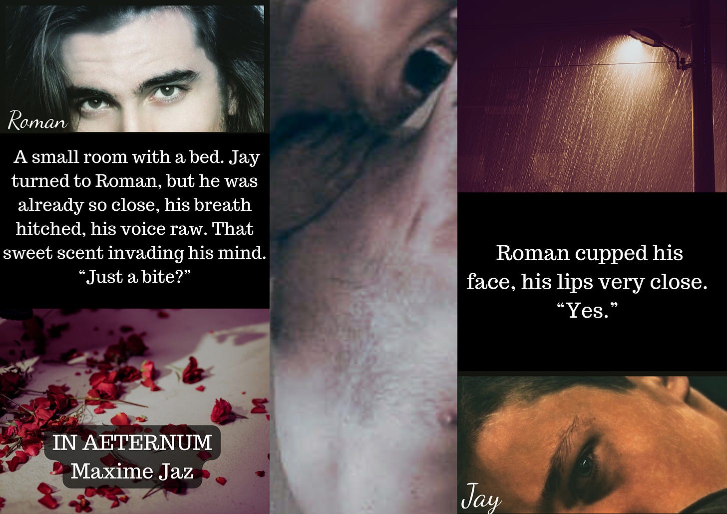 Moodboard for my vampire novel. Pic collage on black background. 2 pics on the right and a quote in the middle. A man's dark eyes with long black hair, caption Roman. Quote: A small room with a bed. jay turned to Roman, but he was already so close, his breath hitched, his voice raw. That sweet scent invading his mind. "Just a bite?" A bed with red rose petals on it. Maxime Jaz in white font. Middle pic is a man's mouth wide open on another man's neck, teeth showing.  Left pics. A street lamp in the rain, purple colors. Quote: Roman cupped his face, his lips close. "Yes" A young man's grey eye, caption Jay.
