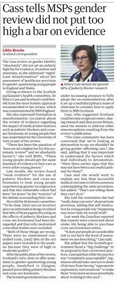 Cass tells MSPs gender review did not put too high a bar on evidence The Guardian8 May 2024Libby Brooks Scotland correspondent  ▲ Hilary Cass denied she ignored 98% of puberty blocker research The Cass review on gender identity “absolutely” did not set an unfairly high bar for evidence, its author said yesterday, as she addressed “significant misinformation” about her assessment of healthcare provision for gender-questioning young people in England and Wales.  Giving evidence to the Scottish parliament’s health committee, Dr Hilary Cass said Scotland could benefit from the more holistic approach recommended in her review, which was commissioned by NHS England.  She also expressed frustration at misinformation circulated about the review of evidence regarding the impact of medical interventions such as puberty blockers and crosssex hormones on young people that was undertaken by the University of York as part of her review.  “There has been the question of ‘have we set a higher bar for this systematic review?’ and we absolutely haven’t,” she told MSPs. “These young people should get the same standard of evidence in their care as every other young person.”  Last month, the review found “weak evidence” for the use of puberty blockers and cross-sex hormones to treat young people experiencing gender incongruence and that this vulnerable cohort had been “let down” by the “toxicity” of the debate surrounding their care.  She told the Holyrood committee: “To be clear, there was an incorrect piece on information being circulated that 98% of those papers [focusing on the effects of puberty blockers and cross-sex hormones] had been disregarded and that only randomised controlled studies were included.  “Both of those things are wrong. There were no randomised controlled trials, [and] 58% of the 102 papers were included in the analysis because they were of high or moderate quality.”  After the publication of her review, Scotland’s only clinic to offer treatment to gender-questioning young people, Sandyford in Glasgow, paused prescribing puberty blockers and cross-sex hormones.  The Scottish government has come under increasing pressure to fully adopt the recommendations after it set up a multidisciplinary team of clinicians to consider how to apply them to NHS Scotland.  Cass, who suggested Scotland could become a regional centre, sharing research and data across Britain, used the session to address other misconceptions resulting from the review’s publication.  “The trans community has been concerned that we’re looking at detransition to say we shouldn’t be giving gender-affirming care,” she said, adding that it was important to understand the factors which lead individuals to detransition: “Were there earlier signs that this may not have been a successful pathway for them?”  Cass said she would want to explain any less than successful medical outcome to inform someone contemplating the same procedure, but added: “That’s not telling them they can’t do it.”  She told the committee she had “really deep concerns” about private provision, adding that self-medication by young people was “happening way more than we would wish”.  Last week the Guardian reported that experts were concerned about under-18s being able to purchase cross-sex hormones online.  “It does put people at considerable risk to not have the level of assessment we are describing,” Cass said.  She added that the Scottish government faced a “big challenge” in its proposal to ban conversion practices. Cass said that while the practice was “completely unacceptable”, legislators should take care not to deter clinicians from having “appropriate exploratory conversations” or make them “even more anxious potentially about working in this area”.  Article Name:Cass tells MSPs gender review did not put too high a bar on evidence Publication:The Guardian Author:Libby Brooks Scotland correspondent Start Page:18 End Page:18