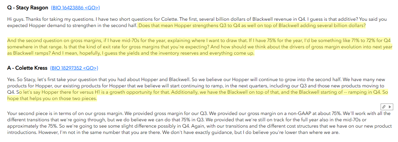 Q - Stacy Rasgon {BIO 16423886 < GO>} Hi guys. Thanks for taking my questions. I have two short questions for Colette. The first, several billion dollars of Blackwell revenue in Q4. I guess is that additive? You said you expected Hopper demand to strengthen in the second half. Does that mean Hopper strengthens Q3 to Q4 as well on top of Blackwell adding several billion dollars? And the second question on gross margins, if I have mid-70s for the year, explaining where I want to draw that. If I have 75% for the year, I'd be something like 71% to 72% for Q4 somewhere in that range. Is that the kind of exit rate for gross margins that you're expecting? And how should we think about the drivers of gross margin evolution into next year as Blackwell ramps? And I mean, hopefully, I guess the yields and the inventory reserves and everything come up. A - Colette Kress {BIO 18297352 <GO>} Yes. So Stacy, let's first take your question that you had about Hopper and Blackwell. So we believe our Hopper will continue to grow into the second half. We have many new products for Hopper, our existing products for Hopper that we believe will start continuing to ramp, in the next quarters, including our Q3 and those new products moving to Q4. So let's say Hopper there for versus Hl is a growth opportunity for that. Additionally, we have the Blackwell on top of that, and the Blackwell starting of -- ramping in Q4. So hope that helps you on those two pieces. Your second piece is in terms of on our gross margin. We provided gross margin for our Q3. We provided our gross margin on a non-GAAP at about 75%. We'll work with all th different transitions that we're going through, but we do believe we can do that 75% in Q3. We provided that we're still on track for the full year also in the mid-70s or approximately the 75%. So we're going to see some slight difference possibly in Q4. Again, with our transitions and the different cost structures that we have on our new product introductions. However, I'm not in the same number that you are there. We don't have exactly guidance, but I do believe you're lower than where we are.