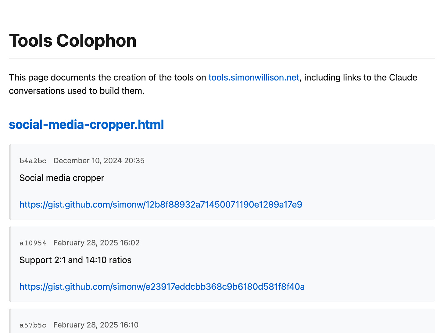 Tools Colophon. This page documents the creation of the tools on tools.simonwillison.net, including links to the Claude conversations used to build them. social-media-cropper.html b4a2bc December 10, 2024 20:35 Social media cropper  https://gist.github.com/simonw/12b8f88932a71450071190e1289a17e9 a10954 February 28, 2025 16:02 Support 2:1 and 14:10 ratios  https://gist.github.com/simonw/e23917eddcbb368c9b6180d581f8f40a