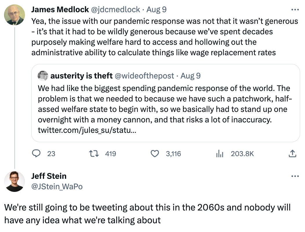  See new Tweets Conversation James Medlock @jdcmedlock · Aug 9 Yea, the issue with our pandemic response was not that it wasn’t generous - it’s that it had to be wildly generous because we’ve spent decades purposely making welfare hard to access and hollowing out the administrative ability to calculate things like wage replacement rates Quote Tweet austerity is theft @wideofthepost · Aug 9 We had like the biggest spending pandemic response of the world. The problem is that we needed to because we have such a patchwork, half-assed welfare state to begin with, so we basically had to stand up one overnight with a money cannon, and that risks a lot of inaccuracy. twitter.com/jules_su/statu… Jeff Stein @JStein_WaPo We're still going to be tweeting about this in the 2060s and nobody will have any idea what we're talking about