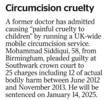 Circumcision cruelty A former doctor has admitted causing “painful cruelty to children” by running a UK-wide mobile circumcision service. Mohammad Siddiqui, 58, from Birmingham, pleaded guilty at Southwark crown court to 25 charges including 12 of actual bodily harm between June 2012 and November 2013. He will be sentenced on January 14, 2025.