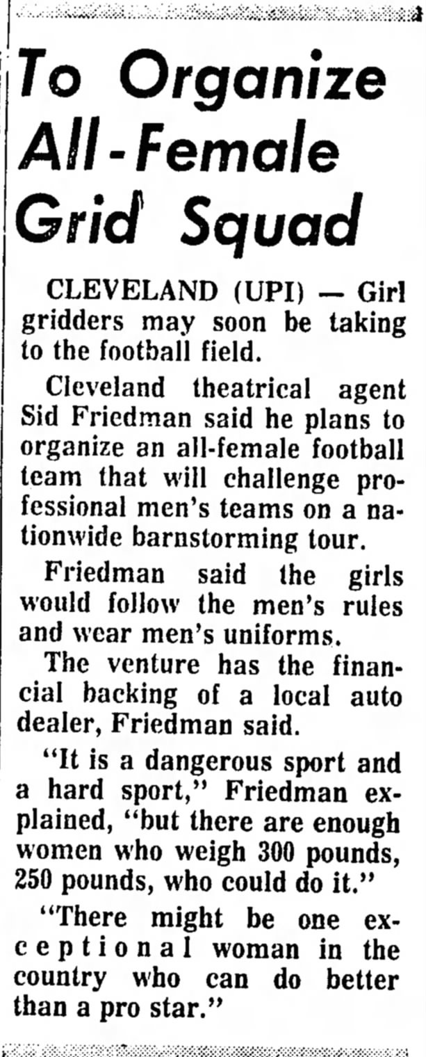 To Organize All-Female Grid Squad CLEVELAND (UPI) — Girl gridders may soon be taking to the football field. Cleveland theatrical agent Sid Friedman said he plans to organize an all-female football team that will challenge professional men's teams on a nationwide barnstorming tour. Friedman said (he girls would follow the men's rules and wear men's uniforms. The venture has the financial backing of a local auto dealer, Friedman said. "It is a dangerous sport and a hard sport," Friedman explained, "but there are enough women who weigh 300 pounds, 250 pounds, who could do it." "There might be one exceptional woman in the country who can do better than a pro star."
