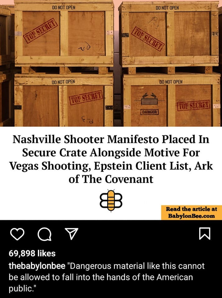 May be an image of text that says 'DO NOT OPEN T4000 DO NOT OPEN FS DO NOT OPEN TOPSECRET D NOT OPEN TOPSECRET Nashville Shooter Manifesto Placed In Secure Crate Alongside Motive For Vegas Shooting, Epstein Client List, Ark of The Covenant Read the article at BabylonBee.com 69,898 likes thebabylonbee "Dangerous material like this cannot be allowed to fall into the hands of the American public."'