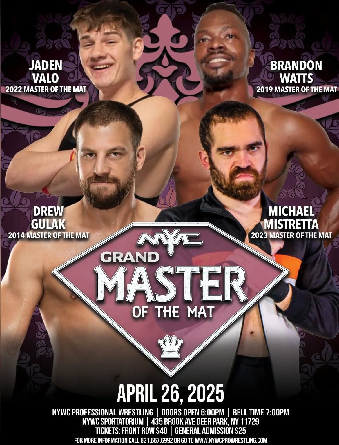 May be an image of 4 people and text that says 'JADEN VALO 2022 MASTER OF FT THE MAT BRANDON WATTS 2019 MASTER OF THE MAT DREW GULAK 2014 MASTER OF 2014MASTEROFTHEMAT OFT THE MAT NYE GRAND MASTER OF THE MAT MICHAEL MISTRETTA 2023MASTEROFTHEMAT 2023 MASTER OF THE MAT APRIL APRIL26,2025 26, 26,2025 NYWC PROFI SSIONAL WRESTL ING DOORS OPEN 6:00PM BELL TIME 7:00PM NYWCS CSPORTATORIUM| 435 BROOK AVE DEER PARK, 1729 TICKETS FRONT $40 GENERAL DMISSION $25 FOR PORMORE NFORMATION CALLE 31.66 7.6992 WWW.POYVCPROWJRESTUIRNG.COM COM'