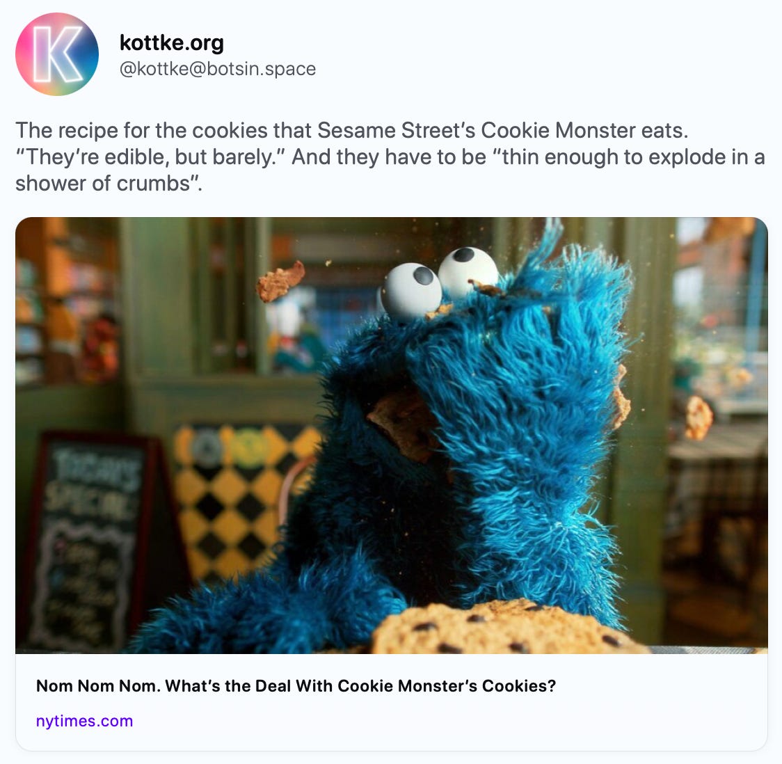 kottke.org @kottke@botsin.space The recipe for the cookies that Sesame Street’s Cookie Monster eats. “They’re edible, but barely.” And they have to be “thin enough to explode in a shower of crumbs”. https://www.nytimes.com/2023/11/27/arts/te