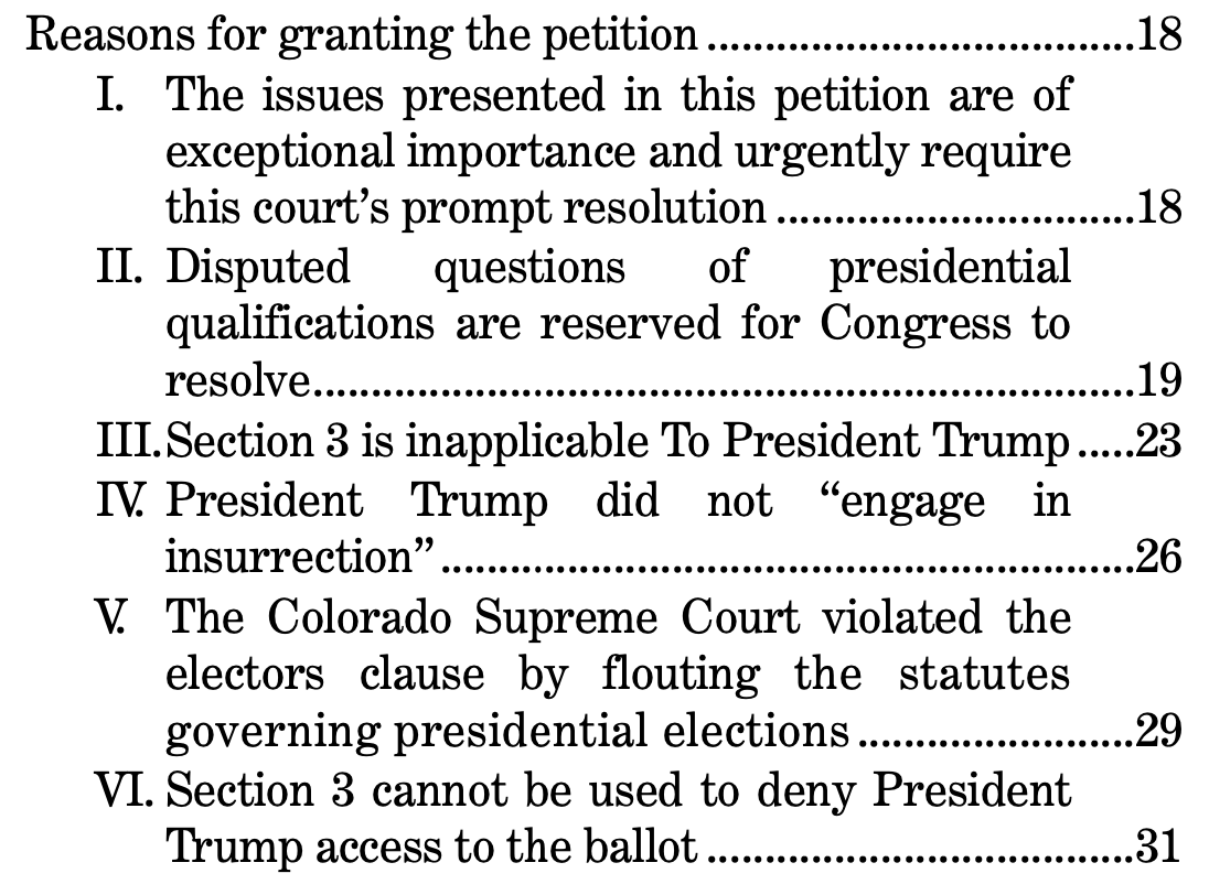 Reasons for granting the petition .....................................18 I. The issues presented in this petition are of exceptional importance and urgently require this court’s prompt resolution ...............................18 II. Disputed questions of presidential qualifications are reserved for Congress to resolve.......................................................................19 III.Section 3 is inapplicable To President Trump.....23 IV. President Trump did not “engage in insurrection” ............................................................26 V. The Colorado Supreme Court violated the electors clause by flouting the statutes governing presidential elections ........................29 VI. Section 3 cannot be used to deny President Trump access to the ballot .....................................31