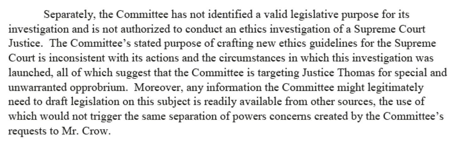 Separately, the Committee has not identified a valid legislative purpose for its investigation and is not authorized to conduct an ethics investigation of a Supreme Court Justice.  The Committee's stated purpose of crafting new ethics guidelines for the Supreme Court is inconsistent with its actions and the circumstances in which this investigation was launched, all of which suggest that the Committee is targeting Justice Thomas for special and unwarranted opprobrium. Moreover, any information the Committee might legitimately need to draft Legislation on this subject is readily available from other sources, the use of which would not trigger the same separation of powers concerns created by the Committee's requests to Mr. Crow. 