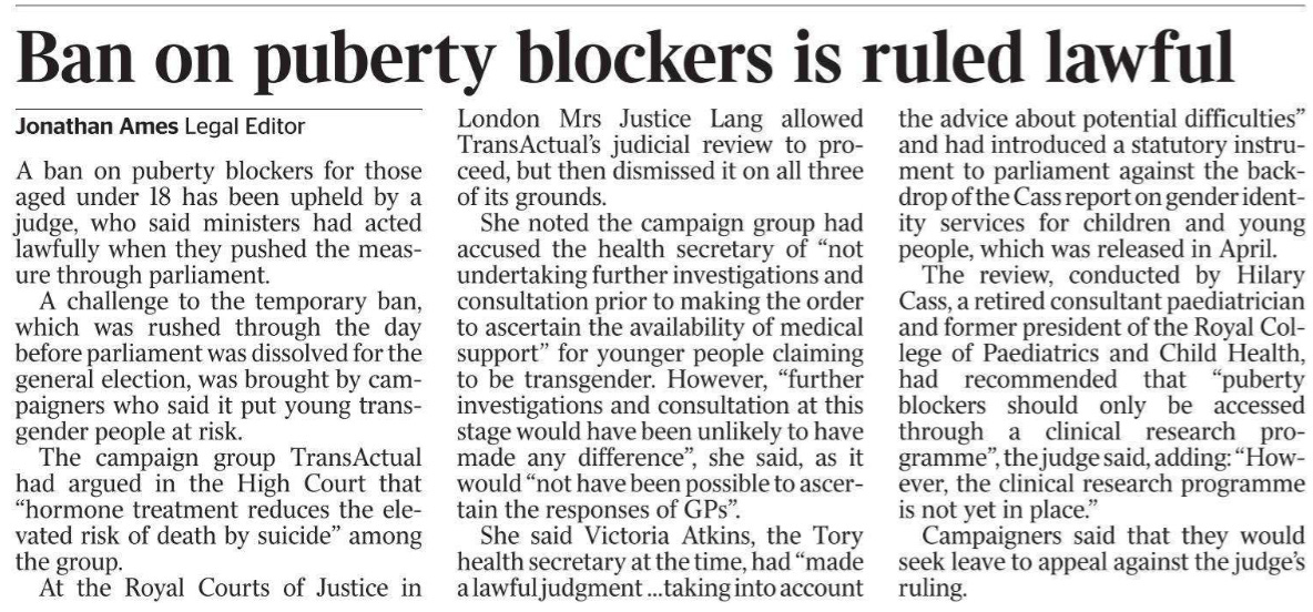 Ban on puberty blockers is ruled lawful Jonathan Ames - Legal Editor A ban on puberty blockers for those aged under 18 has been upheld by a judge, who said ministers had acted lawfully when they pushed the measure through parliament. A challenge to the temporary ban, which was rushed through the day before parliament was dissolved for the general election, was brought by campaigners who said it put young transgender people at risk. The campaign group TransActual had argued in the High Court that “hormone treatment reduces the elevated risk of death by suicide” among the group. At the Royal Courts of Justice in London Mrs Justice Lang allowed TransActual’s judicial review to proceed, but then dismissed it on all three of its grounds. She noted the campaign group had accused the health secretary of “not undertaking further investigations and consultation prior to making the order to ascertain the availability of medical support” for younger people claiming to be transgender. However, “further investigations and consultation at this stage would have been unlikely to have made any difference”, she said, as it would “not have been possible to ascertain the responses of GPs”. She said Victoria Atkins, the Tory health secretary at the time, had “made a lawful judgment …taking into account the advice about potential difficulties” and had introduced a statutory instrument to parliament against the backdrop of the Cass report on gender identity services for children and young people, which was released in April. The review, conducted by Hilary Cass, a retired consultant paediatrician and former president of the Royal College of Paediatrics and Child Health, had recommended that “puberty blockers should only be accessed through a clinical research programme”, the judge said, adding: “However, the clinical research programme is not yet in place.” Campaigners said that they would seek leave to appeal against the judge’s ruling.