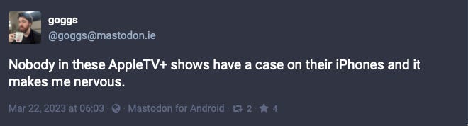 goggs from Mastodon: Nobody in these AppleTV+ shows have a case on their iPhones and it makes me nervous.