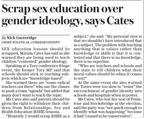 Scrap sex education over gender ideology, says Cates The Daily Telegraph30 Sep 2024By Nick Gutteridge SEX education lessons should be scrapped, Miriam Cates has said as she warned they are being used to teach children “contested” gender ideology.  Speaking at a Tory conference fringe event, the former Tory MP said that schools should stick to teaching subjects which are “knowledge-based”.  She warned there are “some radical teachers out there” who use the classes to push a trans “agenda” but added that many don’t want to teach the topic.  Ms Cates also said parents should be given the right to withdraw their children from Relationships, Sex and Health Education (RSHE) lessons.  “Honestly I would scrap RSHE as a subject,” she said. “My personal view is that we shouldn’t have introduced that as a subject. The problem with teaching anything that is values rather than knowledge or skills is that it is contested and that there is no knowledge, there is no expertise.  “Who are teachers and schools and the state to tell children what their moral values should be when it comes to sex?”  At the same event she also warned the Tories were too slow to “resist” the encroachment of gender identity into schools and hospitals when in power.  Ms Cates, who lost her seat of Penistone and Stocksbridge at the election, said the party was “not quick enough to identify what was happening” because it had “ceased to be conservative”.  Article Name:Scrap sex education over gender ideology, says Cates Publication:The Daily Telegraph Author:By Nick Gutteridge Start Page:2 End Page:2