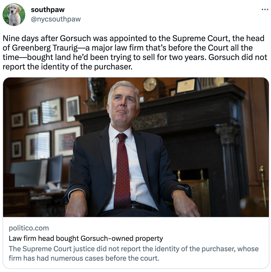  southpaw @nycsouthpaw Nine days after Gorsuch was appointed to the Supreme Court, the head of Greenberg Traurig—a major law firm that’s before the Court all the time—bought land he’d been trying to sell for two years. Gorsuch did not report the identity of the purchaser. politico.com Law firm head bought Gorsuch-owned property The Supreme Court justice did not report the identity of the purchaser, whose firm has had numerous cases before the court.