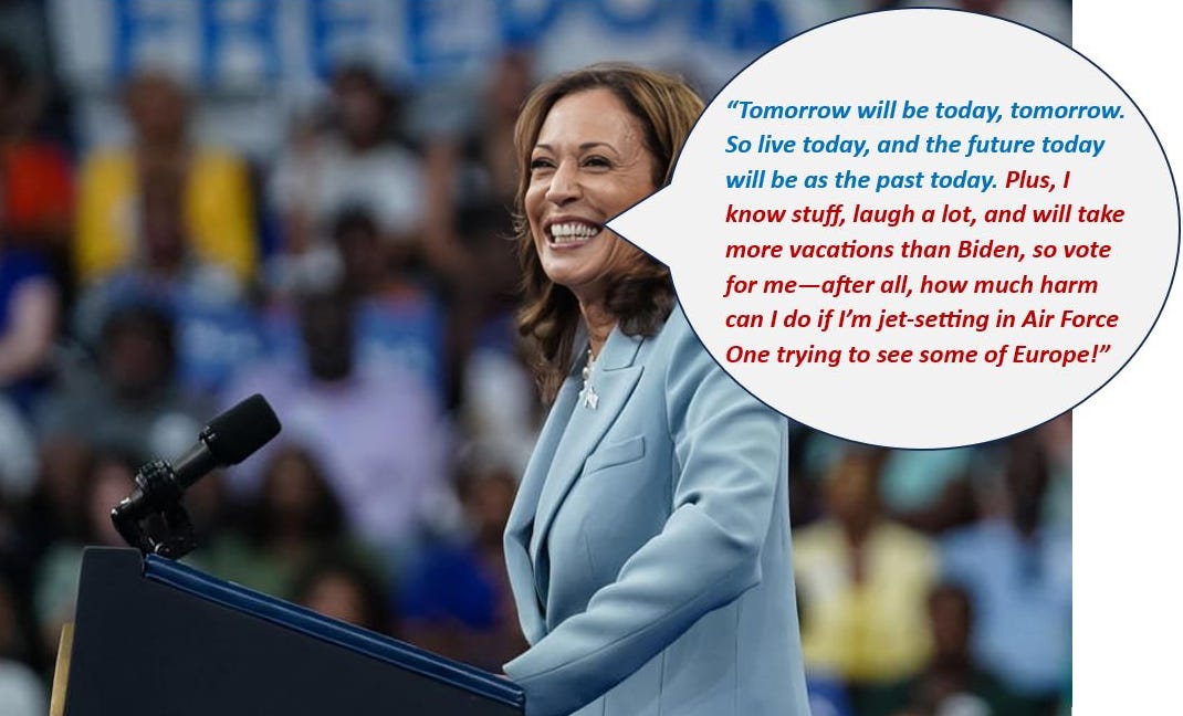 Vice President Kamala Harris smiling at a podium during a speech, with a humorous speech bubble stating, 'Tomorrow will be today, tomorrow. So live today, and the future today will be as the past today. Plus, I know stuff, laugh a lot, and will take more vacations than Biden, so vote for me—after all, how much harm can I do if I’m jet-setting in Air Force One trying to see some of Europe!'