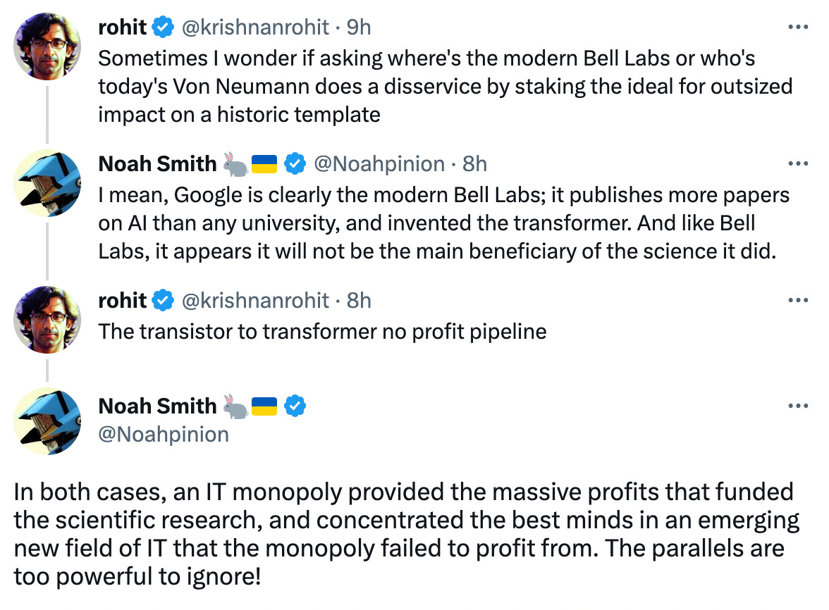  rohit @krishnanrohit · 9h Sometimes I wonder if asking where's the modern Bell Labs or who's today's Von Neumann does a disservice by staking the ideal for outsized impact on a historic template Noah Smith 🐇🇺🇦 @Noahpinion · 8h I mean, Google is clearly the modern Bell Labs; it publishes more papers on AI than any university, and invented the transformer. And like Bell Labs, it appears it will not be the main beneficiary of the science it did. rohit @krishnanrohit · 8h The transistor to transformer no profit pipeline Noah Smith 🐇🇺🇦 @Noahpinion In both cases, an IT monopoly provided the massive profits that funded the scientific research, and concentrated the best minds in an emerging new field of IT that the monopoly failed to profit from. The parallels are too powerful to ignore!