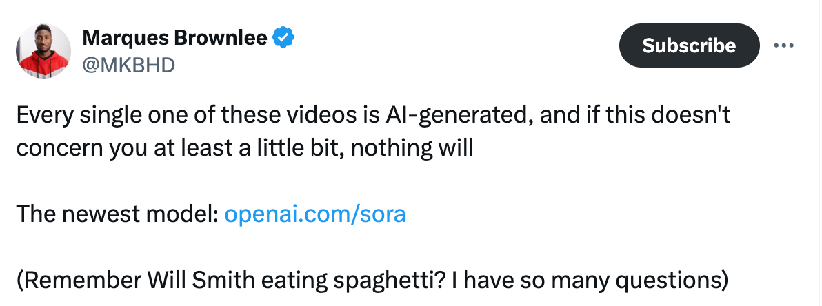  Marques Brownlee @MKBHD Every single one of these videos is AI-generated, and if this doesn't concern you at least a little bit, nothing will  The newest model: https://openai.com/sora  (Remember Will Smith eating spaghetti? I have so many questions)