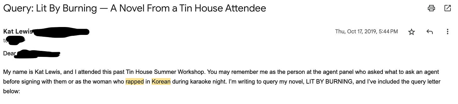 An emailed query letter that Kat sent in October 2019. It says: “Dear [Blank]: My name is Kat Lewis, and I attended this past Tin House Summer Workshop. You may remember me as the person at the agent panel who asked what to ask an agent before signing with them or as the woman who rapped in Korean during karaoke night. I’m writing to query my novel, LIT BY BURNING, and I’ve included the query letter below.”