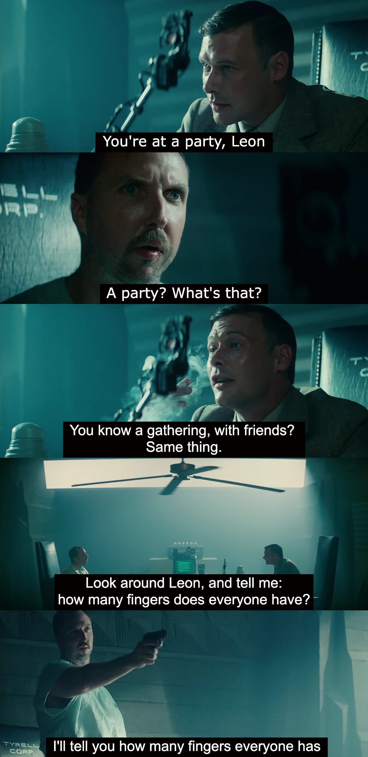 Strip of screenshots from the Voight-Kampff test scene of Bladerunner. The examiner says “You’re at a party, Leon.” Cut to Leon, saying “A party? What’s that?” “You know a gathering with friends?” says the examiner. “Same thing.” Cut to a wide two-shot, subtitled: “Look around Leon, and tell me: how many fingers does everyone have?” Cut to Leon standing up and holding out his gun: “I’ll tell you how many fingers everyone has.” 