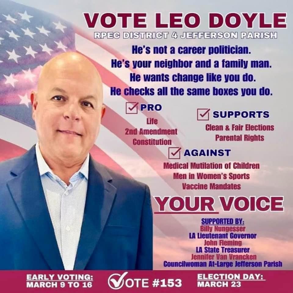 May be an image of 1 person and text that says 'VOTE LEO DOYLE RPEC DISTRICT 4 JEFFERSON PARISH He's not a career politician. He's your neighbor and a family man. He wants change like you do. He checks all the same boxes you do. PRO Life 2nd Amendment Constitution SUPPORTS Clean & Fair Elections Parental Rights AGAINST Medical Mutilation of Children Men Women's Sports Vaccine Mandates YOUR VOICE SUPPORTEDBY: Nungesser Governor Fleming State Treasure rancken Parish EARLY VOTING: MARCH το 16 VOTE #153 Councilwoman ELECTION MARCH 23'