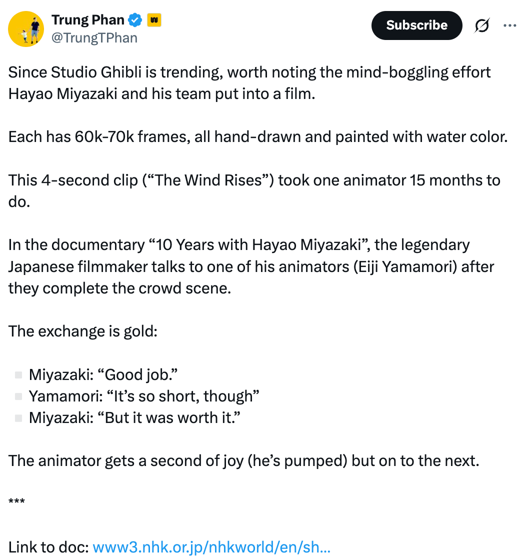 Post  See new posts Conversation Trung Phan  @TrungTPhan Since Studio Ghibli is trending, worth noting the mind-boggling effort Hayao Miyazaki and his team put into a film.  Each has 60k-70k frames, all hand-drawn and painted with water color.  This 4-second clip (“The Wind Rises”) took one animator 15 months to do.  In the documentary “10 Years with Hayao Miyazaki”, the legendary Japanese filmmaker talks to one of his animators (Eiji Yamamori) after they complete the crowd scene.  The exchange is gold:  ▫️Miyazaki: “Good job.” ▫️Yamamori: “It’s so short, though” ▫️Miyazaki: “But it was worth it.”  The animator gets a second of joy (he’s pumped) but on to the next.  ***  Link to doc: https://www3.nhk.or.jp/nhkworld/en/shows/10yearshayaomiyazaki/