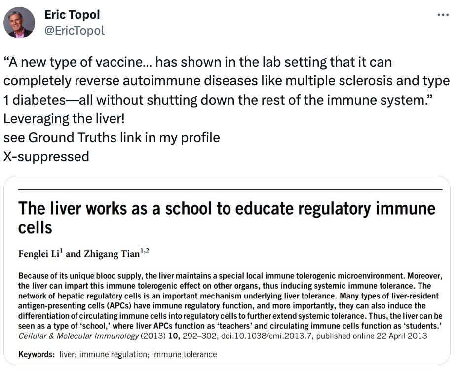  Eric Topol @EricTopol “A new type of vaccine… has shown in the lab setting that it can completely reverse autoimmune diseases like multiple sclerosis and type 1 diabetes—all without shutting down the rest of the immune system.” Leveraging the liver! see Ground Truths link in my profile