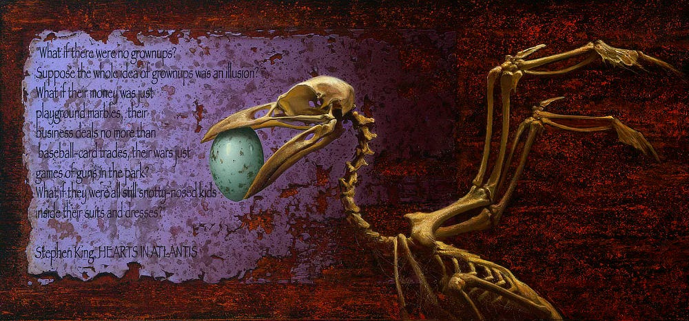 A mottled blue egg rests in the mouth of a bird skeleton with beak out and wings bones spread in front of a rusted background. A quotation is presented on lavender paper wearing at the edges: "What if there were no grownups? Suppose the whole idea of grownups was an illusion? What if their money was just playground marbles, their business deals no more than baseball-card trades, their wars just games of guns in the park? What if they were all still snotty-nosed kids inside their suits and dresses?"