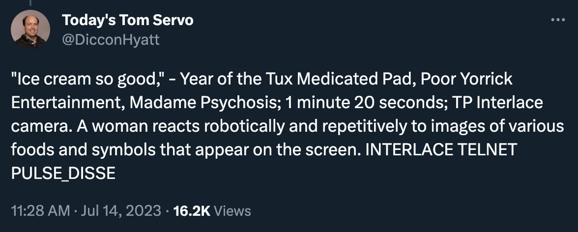 DicconHyatt posted: "‘Ice cream so good,’ - Year of the Tux Medicated Pad, Poor Yorrick Entertainment, Madame Psychosis; 1 minute 20 seconds; TP Interlace camera. A woman reacts robotically and repetitively to images of various foods and symbols that appear on the screen. INTERLACE TELNET PULSE_DISSE” …it’s an Infinite Jest joke, let me have this one. 