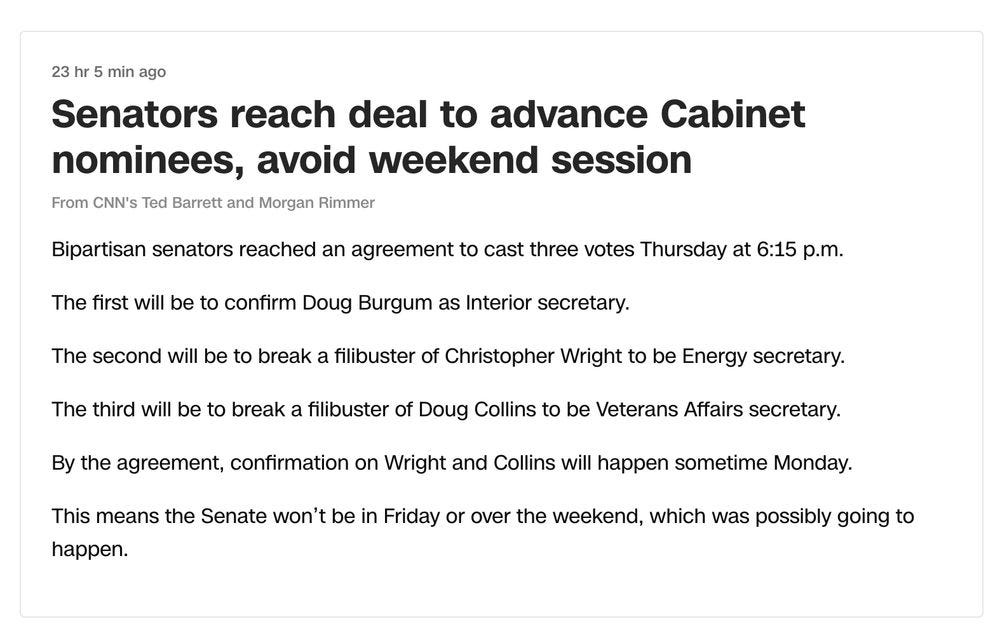 23 hr 5 min ago 

Senators reach deal to advance Cabinet nominees, avoid weekend session 

From CNN's Ted Barrett and Morgan Rimmer 

Bipartisan senators reached an agreement to cast three votes Thursday at 6:15 p.m. The first will be to confirm Doug Burgum as Interior secretary. The second will be to break a filibuster of Christopher Wright to be Energy secretary. The third will be to break a filibuster of Doug Collins to be Veterans Affairs secretary. By the agreement, confirmation on Wright and Collins will happen sometime Monday. This means the Senate won't be in Friday or over the weekend, which was possibly going to happen.