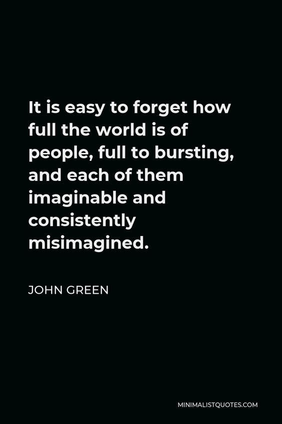It is easy to forget how full the world is of people, full to bursting, and each of them imaginable and consistently misimagined. | John Green Quote