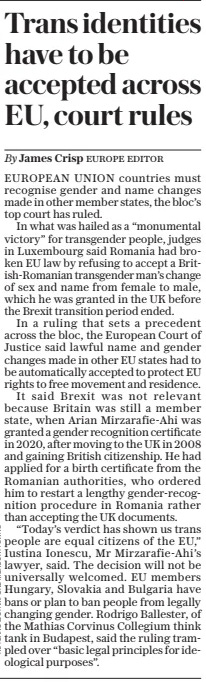 Trans identities have to be accepted across EU, court rules The Daily Telegraph - Saturday5 Oct 2024By James Crisp EUROPEAN UNION countries must recognise gender and name changes made in other member states, the bloc’s top court has ruled.  In what was hailed as a “monumental victory” for transgender people, judges in Luxembourg said Romania had broken EU law by refusing to accept a British-Romanian transgender man’s change of sex and name from female to male, which he was granted in the UK before the Brexit transition period ended.  In a ruling that sets a precedent across the bloc, the European Court of Justice said lawful name and gender changes made in other EU states had to be automatically accepted to protect EU rights to free movement and residence.  It said Brexit was not relevant because Britain was still a member state, when Arian Mirzarafie-Ahi was granted a gender recognition certificate in 2020, after moving to the UK in 2008 and gaining British citizenship. He had applied for a birth certificate from the Romanian authorities, who ordered him to restart a lengthy gender-recognition procedure in Romania rather than accepting the UK documents.  “Today’s verdict has shown us trans people are equal citizens of the EU,” Iustina Ionescu, Mr Mirzarafie-Ahi’s lawyer, said. The decision will not be universally welcomed. EU members Hungary, Slovakia and Bulgaria have bans or plan to ban people from legally changing gender. Rodrigo Ballester, of the Mathias Corvinus Collegium think tank in Budapest, said the ruling trampled over “basic legal principles for ideological purposes”.  Article Name:Trans identities have to be accepted across EU, court rules Publication:The Daily Telegraph - Saturday Author:By James Crisp Start Page:6 End Page:6