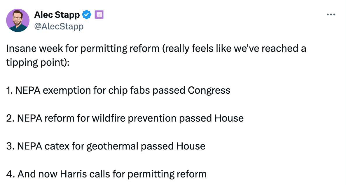   See new posts Conversation Alec Stapp  @AlecStapp Insane week for permitting reform (really feels like we've reached a tipping point):  1. NEPA exemption for chip fabs passed Congress  2. NEPA reform for wildfire prevention passed House  3. NEPA catex for geothermal passed House  4. And now Harris calls for permitting reform Quote Jeff Stein @JStein_WaPo ·