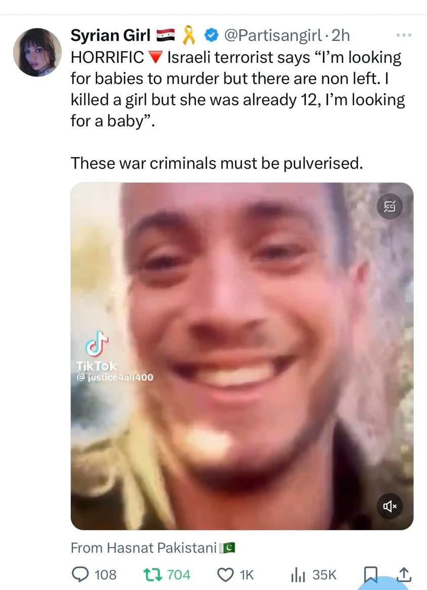 May be an image of ‎2 people and ‎text that says "‎Syrian Girl @Partisangirl 2h HORRIFIC Israeli terrorist says "I'm looking for babies to murder but there are non left.I killed a girl but she was already 12, I'm looking for a baby". These war criminals must be pulverised. ل TikTok @ justice4all400 From Hasnat Pakistani 108 704 1K 山 35K‎"‎‎