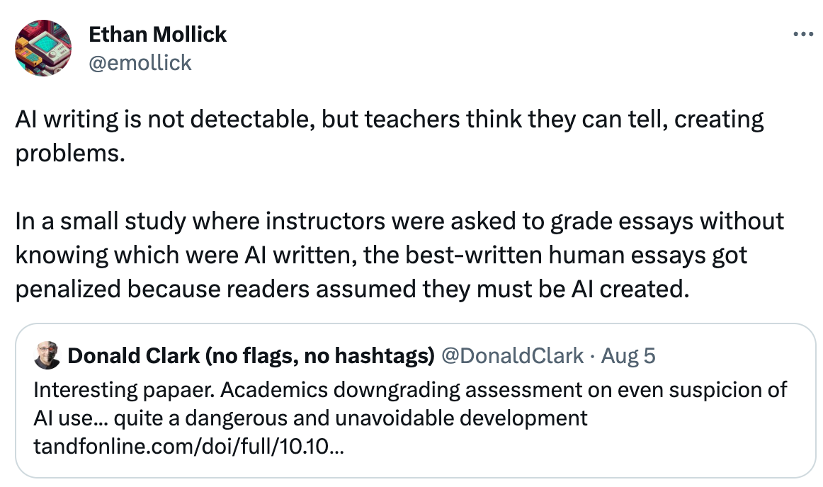  See new Tweets Conversation Ethan Mollick @emollick AI writing is not detectable, but teachers think they can tell, creating problems.  In a small study where instructors were asked to grade essays without knowing which were AI written, the best-written human essays got penalized because readers assumed they must be AI created. Quote Tweet Donald Clark (no flags, no hashtags) @DonaldClark · Aug 5 Interesting papaer. Academics downgrading assessment on even suspicion of AI use... quite a dangerous and unavoidable development https://tandfonline.com/doi/full/10.1080/02602938.2023.2241676?fbclid=IwAR33Q9SiVnaJx_Qn2M9CL7EmIxIP3rrsF3-OSp6JQPzh6JCQurTdRA_yqvo